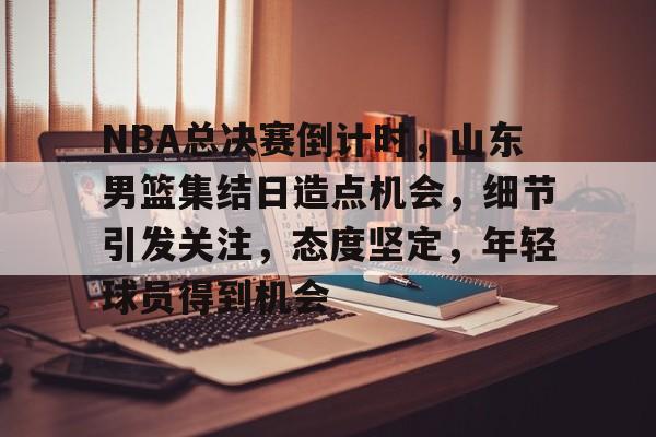 星空体育入口-包含NBA总决赛倒计时，山东男篮集结日造点机会，细节引发关注，态度坚定，年轻球员得到机会的词条